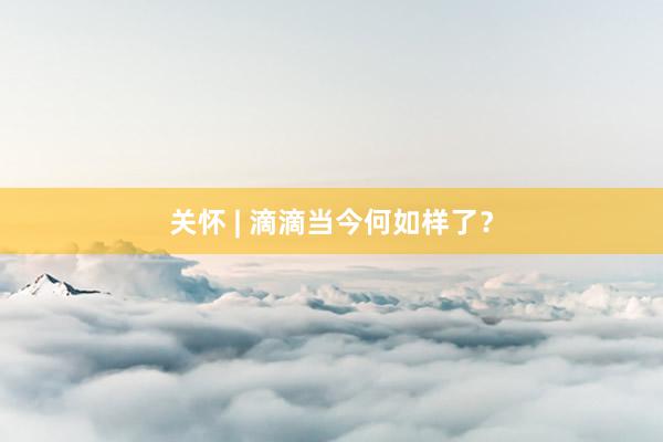 关怀 | 滴滴当今何如样了？