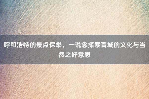 呼和浩特的景点保举，一说念探索青城的文化与当然之好意思